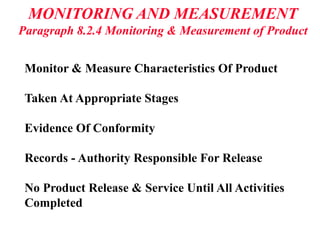MONITORING AND MEASUREMENT
Paragraph 8.2.4 Monitoring & Measurement of Product
Monitor & Measure Characteristics Of Product
Taken At Appropriate Stages
Evidence Of Conformity
Records - Authority Responsible For Release
No Product Release & Service Until All Activities
Completed
 