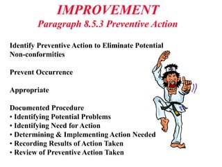 IMPROVEMENT
Paragraph 8.5.3 Preventive Action
Identify Preventive Action to Eliminate Potential
Non-conformities
Prevent Occurrence
Appropriate
Documented Procedure
• Identifying Potential Problems
• Identifying Need for Action
• Determining & Implementing Action Needed
• Recording Results of Action Taken
• Review of Preventive Action Taken
 