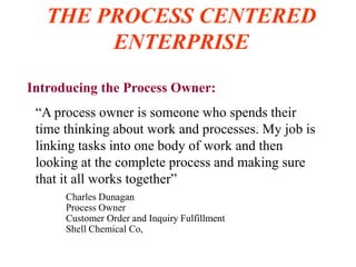 THE PROCESS CENTERED
ENTERPRISE
Introducing the Process Owner:
“A process owner is someone who spends their
time thinking about work and processes. My job is
linking tasks into one body of work and then
looking at the complete process and making sure
that it all works together”
Charles Dunagan
Process Owner
Customer Order and Inquiry Fulfillment
Shell Chemical Co,
 