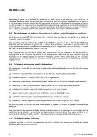 ISO 9000:2000(ES)




El enfoque a través de un sistema de gestión de la calidad anima a las organizaciones a analizar los
requisitos del cliente, definir los procesos que contribuyen al logro de productos aceptables para el cliente y
a mantener estos procesos bajo control. Un sistema de gestión de la calidad puede proporcionar el marco
de referencia para la mejora continua con objeto de incrementar la probabilidad de aumentar la satisfacción
del cliente y de otras partes interesadas. Proporciona confianza tanto a la organización como a sus clientes,
de su capacidad para proporcionar productos que satisfagan los requisitos de forma consistente.

2.2    Requisitos para los sistemas de gestión de la calidad y requisitos para los productos

La familia de Normas ISO 9000 distingue entre requisitos para los sistemas de gestión de la calidad y
requisitos para los productos.

Los requisitos para los sistemas de gestión de la calidad se especifican en la Norma ISO 9001. Los
requisitos para los sistemas de gestión de la calidad son genéricos y aplicables a organizaciones de
cualquier sector económico e industrial con independencia de la categoría del producto ofrecido. La Norma
ISO 9001 no establece requisitos para los productos.

Los requisitos para los productos pueden ser especificados por los clientes o por la organización
anticipándose a los requisitos del cliente o por disposiciones reglamentarias. Los requisitos para los
productos, y en algunos casos, los procesos asociados pueden estar contenidos en, por ejemplo,
especificaciones técnicas, normas de producto, normas de proceso, acuerdos contractuales y requisitos
reglamentarios.

2.3    Enfoque de sistemas de gestión de la calidad

Un enfoque para desarrollar e implementar un sistema de gestión de la calidad comprende diferentes etapas
tales como:

a)    determinar las necesidades y expectativas de los clientes y de otras partes interesadas;

b)    establecer la política y objetivos de la calidad de la organización;

c)    determinar los procesos y las responsabilidades necesarias para el logro de los objetivos de la calidad;

d)    determinar y proporcionar los recursos necesarios para el logro de los objetivos de la calidad;

e)    establecer los métodos para medir la eficacia y eficiencia de cada proceso;

f)    aplicar estas medidas para determinar la eficacia y eficiencia de cada proceso;

g)    determinar los medios para prevenir no conformidades y eliminar sus causas;

h)    establecer y aplicar un proceso para la mejora continua del sistema de gestión de la calidad.

Un enfoque similar es también aplicable para mantener y mejorar un sistema de gestión de la calidad ya
existente.

Una organización que adopte el enfoque anterior genera confianza en la capacidad de sus procesos y en la
calidad de sus productos, y proporciona una base para la mejora continua. Esto puede conducir a un
aumento de la satisfacción de los clientes y de otras partes interesadas y al éxito de la organización.

2.4    Enfoque basado en procesos

Cualquier actividad, o conjunto de actividades, que utiliza recursos para transformar entradas en salidas
puede considerarse como un proceso.




2                                                                                           © ISO 2000 – All rights reserved
 