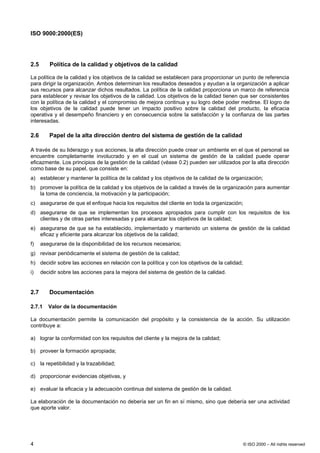 ISO 9000:2000(ES)




2.5      Política de la calidad y objetivos de la calidad

La política de la calidad y los objetivos de la calidad se establecen para proporcionar un punto de referencia
para dirigir la organización. Ambos determinan los resultados deseados y ayudan a la organización a aplicar
sus recursos para alcanzar dichos resultados. La política de la calidad proporciona un marco de referencia
para establecer y revisar los objetivos de la calidad. Los objetivos de la calidad tienen que ser consistentes
con la política de la calidad y el compromiso de mejora continua y su logro debe poder medirse. El logro de
los objetivos de la calidad puede tener un impacto positivo sobre la calidad del producto, la eficacia
operativa y el desempeño financiero y en consecuencia sobre la satisfacción y la confianza de las partes
interesadas.

2.6      Papel de la alta dirección dentro del sistema de gestión de la calidad

A través de su liderazgo y sus acciones, la alta dirección puede crear un ambiente en el que el personal se
encuentre completamente involucrado y en el cual un sistema de gestión de la calidad puede operar
eficazmente. Los principios de la gestión de la calidad (véase 0.2) pueden ser utilizados por la alta dirección
como base de su papel, que consiste en:
a) establecer y mantener la política de la calidad y los objetivos de la calidad de la organización;
b) promover la política de la calidad y los objetivos de la calidad a través de la organización para aumentar
   la toma de conciencia, la motivación y la participación;
c) asegurarse de que el enfoque hacia los requisitos del cliente en toda la organización;
d) asegurarse de que se implementan los procesos apropiados para cumplir con los requisitos de los
   clientes y de otras partes interesadas y para alcanzar los objetivos de la calidad;
e) asegurarse de que se ha establecido, implementado y mantenido un sistema de gestión de la calidad
   eficaz y eficiente para alcanzar los objetivos de la calidad;
f)    asegurarse de la disponibilidad de los recursos necesarios;
g) revisar periódicamente el sistema de gestión de la calidad;
h) decidir sobre las acciones en relación con la política y con los objetivos de la calidad;
i)    decidir sobre las acciones para la mejora del sistema de gestión de la calidad.


2.7      Documentación

2.7.1    Valor de la documentación

La documentación permite la comunicación del propósito y la consistencia de la acción. Su utilización
contribuye a:

a) lograr la conformidad con los requisitos del cliente y la mejora de la calidad;

b) proveer la formación apropiada;

c) la repetibilidad y la trazabilidad;

d) proporcionar evidencias objetivas, y

e) evaluar la eficacia y la adecuación continua del sistema de gestión de la calidad.

La elaboración de la documentación no debería ser un fin en sí mismo, sino que debería ser una actividad
que aporte valor.




4                                                                                              © ISO 2000 – All rights reserved
 