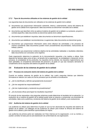 ISO 9000:2000(ES)




2.7.2    Tipos de documentos utilizados en los sistemas de gestión de la calidad

Los siguientes tipos de documentos son utilizados en los sistemas de gestión de la calidad:

a) documentos que proporcionan información coherente, interna y externamente, acerca del sistema de
   gestión de la calidad de la organización; tales documentos se denominan manuales de la calidad;

b) documentos que describen cómo se aplica el sistema de gestión de la calidad a un producto, proyecto o
   contrato específico; tales documentos se denominan planes de la calidad;

c) documentos que establecen requisitos; tales documentos se denominan especificaciones;

d) documentos que establecen recomendaciones o sugerencias; tales documentos se denominan guías;

e) documentos que proporcionan información sobre cómo efectuar las actividades y los procesos de
   manera consistente; tales documentos pueden incluir procedimientos documentados, instrucciones de
   trabajo y planos;

f)    documentos que proporcionan evidencia objetiva de las actividades realizadas o resultados obtenidos;
      tales documentos son conocidos como registros.

Cada organización determina la extensión de la documentación requerida y los medios a utilizar. Esto
depende de factores tales como el tipo y el tamaño de la organización, la complejidad e interacción de los
procesos, la complejidad de los productos, los requisitos de los clientes, los requisitos reglamentarios que
sean aplicables, la competencia demostrada del personal y el grado en que sea necesario demostrar el
cumplimiento de los requisitos del sistema de gestión de la calidad.

2.8      Evaluación de los sistemas de gestión de la calidad

2.8.1    Procesos de evaluación dentro del sistema de gestión de la calidad

Cuando se evalúan sistemas de gestión de la calidad, hay cuatro preguntas básicas que deberían
formularse en relación con cada uno de los procesos que es sometido a la evaluación:

a) ¿Se ha identificado y definido apropiadamente el proceso?

b) ¿Se han asignado las responsabilidades?

c) ¿Se han implementado y mantenido los procedimientos?

d) ¿Es el proceso eficaz para lograr los resultados requeridos?

El conjunto de las respuestas a las preguntas anteriores puede determinar el resultado de la evaluación. La
evaluación de un sistema de gestión de la calidad puede variar en alcance y comprender una diversidad de
actividades, tales como auditorías y revisiones del sistema de gestión de la calidad y auto evaluaciones.

2.8.2    Auditorías del sistema de gestión de la calidad

Las auditorías se utilizan para determinar el grado en que se han alcanzado los requisitos del sistema de
gestión de la calidad. Los hallazgos de las auditorías se utilizan para evaluar la eficacia del sistema de
gestión de la calidad y para identificar oportunidades de mejora.

Las auditorías de primera parte son realizadas con fines internos por la organización, o en su nombre, y
pueden constituir la base para la auto-declaración de conformidad de una organización.




© ISO 2000 – All rights reserved                                                                               5
 