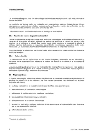 ISO 9000:2000(ES)




Las auditorías de segunda parte son realizadas por los clientes de una organización o por otras personas en
nombre del cliente.

Las auditorías de tercera parte son realizadas por organizaciones externas independientes. Dichas
organizaciones, usualmente acreditadas, proporcionan la certificación o registro de conformidad con los
requisitos contenidos en normas tales como la Norma ISO 9001.

La Norma ISO 190111 proporciona orientación en el campo de las auditorías.

2.8.3    Revisión del sistema de gestión de la calidad

Uno de los papeles de la alta dirección es llevar a cabo de forma regular evaluaciones sistemáticas de la
conveniencia, adecuación, eficacia y eficiencia del sistema de gestión de la calidad con respecto a los
objetivos y a la política de la calidad. Esta revisión puede incluir considerar la necesidad de adaptar la
política y objetivos de la calidad en respuesta a las cambiantes necesidades y expectativas de las partes
interesadas. Las revisiones incluyen la determinación de la necesidad de emprender acciones.

Entre otras fuentes de información, los informes de las auditorías se utilizan para la revisión del sistema de
gestión de la calidad.

2.8.4     Autoevaluación

La autoevaluación de una organización es una revisión completa y sistemática de las actividades y
resultados de la organización con referencia al sistema de gestión de la calidad o a un modelo de
excelencia.

La autoevaluación puede proporcionar una visión global del desempeño de la organización y del grado de
madurez del sistema de gestión de la calidad. Asimismo, puede ayudar a identificar las áreas que precisan
mejora en la organización y a determinar las prioridades.

2.9     Mejora continua

El objetivo de la mejora continua del sistema de gestión de la calidad es incrementar la probabilidad de
aumentar la satisfacción de los clientes y de otras partes interesadas. Las siguientes son acciones
destinadas a la mejora:

a) análisis y evaluación de la situación existente para identificar áreas para la mejora;

b) el establecimiento de los objetivos para la mejora;

c) la búsqueda de posibles soluciones para lograr los objetivos;

d) la evaluación de dichas soluciones y su selección;

e) la implementación de la solución seleccionada;

f)    la medición, verificación, análisis y evaluación de los resultados de la implementación para determinar
      que se han alcanzado los objetivos;

g) la formalización de los cambios.




1 Pendiente de publicación.




6                                                                                           © ISO 2000 – All rights reserved
 