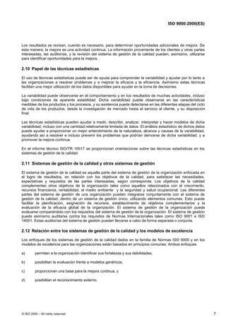 ISO 9000:2000(ES)




Los resultados se revisan, cuando es necesario, para determinar oportunidades adicionales de mejora. De
esta manera, la mejora es una actividad continua. La información proveniente de los clientes y otras partes
interesadas, las auditorías, y la revisión del sistema de gestión de la calidad pueden, asimismo, utilizarse
para identificar oportunidades para la mejora.

2.10 Papel de las técnicas estadísticas

El uso de técnicas estadísticas puede ser de ayuda para comprender la variabilidad y ayudar por lo tanto a
las organizaciones a resolver problemas y a mejorar la eficacia y la eficiencia. Asimismo estas técnicas
facilitan una mejor utilización de los datos disponibles para ayudar en la toma de decisiones.

La variabilidad puede observarse en el comportamiento y en los resultados de muchas actividades, incluso
bajo condiciones de aparente estabilidad. Dicha variabilidad puede observarse en las características
medibles de los productos y los procesos, y su existencia puede detectarse en las diferentes etapas del ciclo
de vida de los productos, desde la investigación de mercado hasta el servicio al cliente, y su disposición
final.

Las técnicas estadísticas pueden ayudar a medir, describir, analizar, interpretar y hacer modelos de dicha
variabilidad, incluso con una cantidad relativamente limitada de datos. El análisis estadístico de dichos datos
puede ayudar a proporcionar un mejor entendimiento de la naturaleza, alcance y causas de la variabilidad,
ayudando así a resolver e incluso prevenir los problemas que podrían derivarse de dicha variabilidad, y a
promover la mejora continua.

En el informe técnico ISO/TR 10017 se proporcionan orientaciones sobre las técnicas estadísticas en los
sistemas de gestión de la calidad.

2.11 Sistemas de gestión de la calidad y otros sistemas de gestión

El sistema de gestión de la calidad es aquella parte del sistema de gestión de la organización enfocada en
el logro de resultados, en relación con los objetivos de la calidad, para satisfacer las necesidades,
expectativas y requisitos de las partes interesadas, según corresponda. Los objetivos de la calidad
complementan otros objetivos de la organización tales como aquellos relacionados con el crecimiento,
recursos financieros, rentabilidad, el medio ambiente y la seguridad y salud ocupacional. Las diferentes
partes del sistema de gestión de una organización pueden integrarse conjuntamente con el sistema de
gestión de la calidad, dentro de un sistema de gestión único, utilizando elementos comunes. Esto puede
facilitar la planificación, asignación de recursos, establecimiento de objetivos complementarios y la
evaluación de la eficacia global de la organización. El sistema de gestión de la organización puede
evaluarse comparándolo con los requisitos del sistema de gestión de la organización. El sistema de gestión
puede asimismo auditarse contra los requisitos de Normas Internacionales tales como ISO 9001 e ISO
14001. Estas auditorías del sistema de gestión pueden llevarse a cabo de forma separada o conjunta.

2.12 Relación entre los sistemas de gestión de la calidad y los modelos de excelencia

Los enfoques de los sistemas de gestión de la calidad dados en la familia de Normas ISO 9000 y en los
modelos de excelencia para las organizaciones están basados en principios comunes. Ambos enfoques

a)       permiten a la organización identificar sus fortalezas y sus debilidades,

b)       posibilitan la evaluación frente a modelos genéricos,

c)       proporcionan una base para la mejora continua, y

d)       posibilitan el reconocimiento externo.




© ISO 2000 – All rights reserved                                                                                  7
 