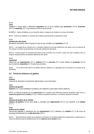 ISO 9000:2000(ES)




3.1.3
clase
categoría o rango dado a diferentes requisitos (3.1.2) de la calidad para productos (3.4.2), procesos
(3.4.1) o sistemas (3.2.1) que tienen el mismo uso funcional

EJEMPLO Clases de billetes de una compañía aérea o categorías de hoteles en una guía de hoteles.

NOTA Cuando se establece un requisito de la calidad, generalmente se especifica la clase.

3.1.4
satisfacción del cliente
percepción del cliente sobre el grado en que se han cumplido sus requisitos (3.1.2)

NOTA 1 Las quejas de los clientes son un indicador habitual de una baja satisfacción del cliente, pero la ausencia de
las mismas no implica necesariamente una elevada satisfacción del cliente.

NOTA 2 Incluso cuando los requisitos del cliente se han acordado con el mismo y éstos han sido cumplidos, esto no
asegura necesariamente una elevada satisfacción del cliente.

3.1.5
capacidad
aptitud de una organización (3.3.1), sistema (3.2.1) o proceso (3.4.1) para realizar un producto (3.4.2)
que cumple los requisitos (3.1.2) para ese producto

NOTA         En la Norma ISO 3534-2 se definen términos relativos a la capacidad de los procesos en el campo de la
estadística.


3.2    Términos relativos a la gestión

3.2.1
sistema
conjunto de elementos mutuamente relacionados o que interactúan

3.2.2
sistema de gestión
sistema (3.2.1) para establecer la política y los objetivos y para lograr dichos objetivos

NOTA Un sistema de gestión de una organización (3.3.1) podría incluir diferentes sistemas de gestión, tales como un
sistema de gestión de la calidad (3.2.3), un sistema de gestión financiera o un sistema de gestión ambiental.

3.2.3
sistema de gestión de la calidad
sistema de gestión (3.2.2) para dirigir y controlar una organización (3.3.1) con respecto a la calidad
(3.1.1)

3.2.4
política de la calidad
intenciones globales y orientación de una organización (3.3.1) relativas a la calidad (3.1.1) tal como se
expresan formalmente por la alta dirección (3.2.7)

NOTA 1 Generalmente la política de la calidad es coherente con la política global de la organización y proporciona un
marco de referencia para el establecimiento de los objetivos de la calidad (3.2.5).




© ISO 2000 – All rights reserved                                                                                        9
 