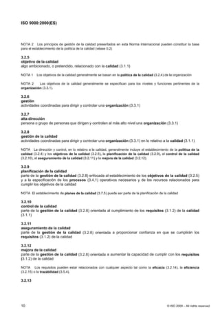 ISO 9000:2000(ES)




NOTA 2 Los principios de gestión de la calidad presentados en esta Norma Internacional pueden constituir la base
para el establecimiento de la política de la calidad (véase 0.2)

3.2.5
objetivo de la calidad
algo ambicionado, o pretendido, relacionado con la calidad (3.1.1)

NOTA 1    Los objetivos de la calidad generalmente se basan en la política de la calidad (3.2.4) de la organización

NOTA 2     Los objetivos de la calidad generalmente se especifican para los niveles y funciones pertinentes de la
organización (3.3.1).

3.2.6
gestión
actividades coordinadas para dirigir y controlar una organización (3.3.1)

3.2.7
alta dirección
persona o grupo de personas que dirigen y controlan al más alto nivel una organización (3.3.1)

3.2.8
gestión de la calidad
actividades coordinadas para dirigir y controlar una organización (3.3.1) en lo relativo a la calidad (3.1.1)

NOTA La dirección y control, en lo relativo a la calidad, generalmente incluye el establecimiento de la política de la
calidad (3.2.4) y los objetivos de la calidad (3.2.5), la planificación de la calidad (3.2.9), el control de la calidad
(3.2.10), el aseguramiento de la calidad (3.2.11) y la mejora de la calidad (3.2.12).

3.2.9
planificación de la calidad
parte de la gestión de la calidad (3.2.8) enfocada al establecimiento de los objetivos de la calidad (3.2.5)
y a la especificación de los procesos (3.4.1) operativos necesarios y de los recursos relacionados para
cumplir los objetivos de la calidad

NOTA El establecimiento de planes de la calidad (3.7.5) puede ser parte de la planificación de la calidad

3.2.10
control de la calidad
parte de la gestión de la calidad (3.2.8) orientada al cumplimiento de los requisitos (3.1.2) de la calidad
(3.1.1)

3.2.11
aseguramiento de la calidad
parte de la gestión de la calidad (3.2.8) orientada a proporcionar confianza en que se cumplirán los
requisitos (3.1.2) de la calidad

3.2.12
mejora de la calidad
parte de la gestión de la calidad (3.2.8) orientada a aumentar la capacidad de cumplir con los requisitos
(3.1.2) de la calidad

NOTA Los requisitos pueden estar relacionados con cualquier aspecto tal como la eficacia (3.2.14), la eficiencia
(3.2.15) o la trazabilidad (3.5.4).

3.2.13




10                                                                                                © ISO 2000 – All rights reserved
 