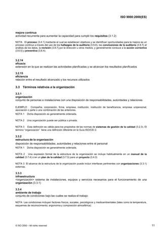 ISO 9000:2000(ES)




mejora continua
actividad recurrente para aumentar la capacidad para cumplir los requisitos (3.1.2)

NOTA El proceso (3.4.1) mediante el cual se establecen objetivos y se identifican oportunidades para la mejora es un
proceso continuo a través del uso de los hallazgos de la auditoría (3.9.6), las conclusiones de la auditoría (3.9.7) el
análisis de los datos, la revisión (3.8.7) por la dirección u otros medios, y generalmente conduce a la acción correctiva
(3.6.5) y preventiva (3.6.4).


3.2.14
eficacia
extensión en la que se realizan las actividades planificadas y se alcanzan los resultados planificados

3.2.15
eficiencia
relación entre el resultado alcanzado y los recursos utilizados

3.3    Términos relativos a la organización

3.3.1
organización
conjunto de personas e instalaciones con una disposición de responsabilidades, autoridades y relaciones

EJEMPLO       Compañía, corporación, firma, empresa, institución, institución de beneficencia, empresa unipersonal,
asociación o parte o una combinación de las anteriores.
NOTA 1     Dicha disposición es generalmente ordenada.

NOTA 2     Una organización puede ser pública o privada.

NOTA 3 Esta definición es válida para los propósitos de las normas de sistemas de gestión de la calidad (3.2.3). El
término “organización” tiene una definición diferente en la Guía ISO/CEI 2.

3.3.2
estructura de la organización
disposición de responsabilidades, autoridades y relaciones entre el personal
NOTA 1     Dicha disposición es generalmente ordenada.

NOTA 2 Una expresión formal de la estructura de la organización se incluye habitualmente en un manual de la
calidad (3.7.4) o en un plan de la calidad (3.7.5) para un proyecto (3.4.3)

NOTA 3 El alcance de la estructura de la organización puede incluir interfaces pertinentes con organizaciones (3.3.1)
externas.

3.3.3
infraestructura
<organización> sistema de instalaciones, equipos y servicios necesarios para el funcionamiento de una
organización (3.3.1)

3.3.4
ambiente de trabajo
conjunto de condiciones bajo las cuales se realiza el trabajo

NOTA Las condiciones incluyen factores físicos, sociales, psicológicos y medioambientales (tales como la temperatura,
esquemas de reconocimiento, ergonomía y composición atmosférica).




© ISO 2000 – All rights reserved                                                                                            11
 