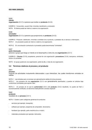 ISO 9000:2000(ES)




3.3.5
cliente
organización (3.3.1) o persona que recibe un producto (3.4.2)

EJEMPLO Consumidor, usuario final, minorista, beneficiario y comprador.
NOTA      El cliente puede ser interno o externo a la organización.

3.3.6
proveedor
organización (3.3.1) o persona que proporciona un producto (3.4.2)

EJEMPLO Productor, distribuidor, minorista o vendedor de un producto, o prestador de un servicio o información.
NOTA 1      Un proveedor puede ser interno o externo a la organización.

NOTA 2      En una situación contractual un proveedor puede denominarse "contratista".

3.3.7
parte interesada
persona o grupo que tenga un interés en el desempeño o éxito de una organización (3.3.1)

EJEMPLO – Clientes (3.3.5), propietarios, personal de una organización, proveedores (3.3.6), banqueros, sindicatos,
socios o la sociedad.

NOTA Un grupo puede ser una organización, parte de ella, o más de una organización.


3.4     Términos relativos al proceso y al producto

3.4.1
proceso
conjunto de actividades mutuamente relacionadas o que interactúan, las cuales transforman entradas en
salidas

NOTA 1 Las entradas para un proceso son generalmente salidas de otros procesos.
NOTA 2 Los procesos de una organización (3.3.1) son generalmente planificados y puestos en práctica bajo
condiciones controladas para aportar valor.

NOTA 3    Un proceso en el cual la conformidad (3.6.1) del producto (3.4.2) resultante, no pueda ser fácil o
económicamente verificada, se denomina habitualmente “proceso especial”.

3.4.2
producto
resultado de un proceso (3.4.1)

NOTA 1 Existen cuatro categorías genéricas de productos:

-     servicios (por ejemplo, transporte);

-     software (por ejemplo, programas de computador, diccionario);

-     hardware (por ejemplo, parte mecánica de un motor);

-     materiales procesados (por ejemplo, lubricante).




12                                                                                              © ISO 2000 – All rights reserved
 