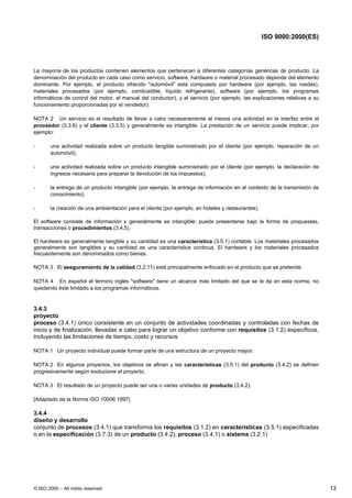 ISO 9000:2000(ES)




La mayoría de los productos contienen elementos que pertenecen a diferentes categorías genéricas de producto. La
denominación del producto en cada caso como servicio, software, hardware o material procesado depende del elemento
dominante. Por ejemplo, el producto ofrecido "automóvil" está compuesto por hardware (por ejemplo, las ruedas),
materiales procesados (por ejemplo, combustible, líquido refrigerante), software (por ejemplo, los programas
informáticos de control del motor, el manual del conductor), y el servicio (por ejemplo, las explicaciones relativas a su
funcionamiento proporcionadas por el vendedor).

NOTA 2 Un servicio es el resultado de llevar a cabo necesariamente al menos una actividad en la interfaz entre el
proveedor (3.3.6) y el cliente (3.3.5) y generalmente es intangible. La prestación de un servicio puede implicar, por
ejemplo:

-      una actividad realizada sobre un producto tangible suministrado por el cliente (por ejemplo, reparación de un
       automóvil);

-      una actividad realizada sobre un producto intangible suministrado por el cliente (por ejemplo, la declaración de
       ingresos necesaria para preparar la devolución de los impuestos);

-      la entrega de un producto intangible (por ejemplo, la entrega de información en el contexto de la transmisión de
       conocimiento);

-      la creación de una ambientación para el cliente (por ejemplo, en hoteles y restaurantes).

El software consiste de información y generalmente es intangible; puede presentarse bajo la forma de propuestas,
transacciones o procedimientos (3.4.5).

El hardware es generalmente tangible y su cantidad es una característica (3.5.1) contable. Los materiales procesados
generalmente son tangibles y su cantidad es una característica continua. El hardware y los materiales procesados
frecuentemente son denominados como bienes.

NOTA 3 El aseguramiento de la calidad (3.2.11) está principalmente enfocado en el producto que se pretende.

NOTA 4 En español el término inglés "software" tiene un alcance más limitado del que se le da en esta norma, no
quedando éste limitado a los programas informáticos.


3.4.3
proyecto
proceso (3.4.1) único consistente en un conjunto de actividades coordinadas y controladas con fechas de
inicio y de finalización, llevadas a cabo para lograr un objetivo conforme con requisitos (3.1.2) específicos,
incluyendo las limitaciones de tiempo, costo y recursos

NOTA 1 Un proyecto individual puede formar parte de una estructura de un proyecto mayor.

NOTA 2 En algunos proyectos, los objetivos se afinan y las características (3.5.1) del producto (3.4.2) se definen
progresivamente según evolucione el proyecto.

NOTA 3 El resultado de un proyecto puede ser una o varias unidades de producto (3.4.2).

[Adaptado de la Norma ISO 10006:1997]

3.4.4
diseño y desarrollo
conjunto de procesos (3.4.1) que transforma los requisitos (3.1.2) en características (3.5.1) especificadas
o en la especificación (3.7.3) de un producto (3.4.2), proceso (3.4.1) o sistema (3.2.1)




© ISO 2000 – All rights reserved                                                                                            13
 