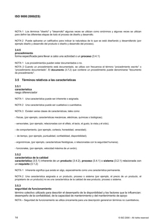 ISO 9000:2000(ES)




NOTA 1 Los términos "diseño" y "desarrollo" algunas veces se utilizan como sinónimos y algunas veces se utilizan
para definir las diferentes etapas de todo el proceso de diseño y desarrollo.

NOTA 2 Puede aplicarse un calificativo para indicar la naturaleza de lo que se está diseñando y desarrollando (por
ejemplo diseño y desarrollo del producto o diseño y desarrollo del proceso).

3.4.5
procedimiento
forma especificada para llevar a cabo una actividad o un proceso (3.4.1)

NOTA 1 Los procedimientos pueden estar documentados o no.
NOTA 2 Cuando un procedimiento está documentado, se utiliza con frecuencia el término “procedimiento escrito” o
“procedimiento documentado”. El documento (3.7.2) que contiene un procedimiento puede denominarse "documento
de procedimiento".


3.5    Términos relativos a las características

3.5.1
característica
rasgo diferenciador

NOTA 1 Una característica puede ser inherente o asignada.

NOTA 2 Una característica puede ser cualitativa o cuantitativa.

NOTA 3 Existen varias clases de características, tales como:

- físicas, (por ejemplo, características mecánicas, eléctricas, químicas o biológicas);

- sensoriales, (por ejemplo, relacionadas con el olfato, el tacto, el gusto, la vista y el oído);

- de comportamiento, (por ejemplo, cortesía, honestidad, veracidad);

- de tiempo, (por ejemplo, puntualidad, confiabilidad, disponibilidad);

- ergonómicas, (por ejemplo, características fisiológicas, o relacionadas con la seguridad humana);

- funcionales, (por ejemplo, velocidad máxima de un avión).

3.5.2
característica de la calidad
característica (3.5.1) inherente de un producto (3.4.2), proceso (3.4.1) o sistema (3.2.1) relacionada con
un requisito (3.1.2)

NOTA 1 Inherente significa que existe en algo, especialmente como una característica permanente.

NOTA 2 Una característica asignada a un producto, proceso o sistema (por ejemplo, el precio de un producto, el
propietario de un producto) no es una característica de la calidad de ese producto, proceso o sistema.

3.5.3
seguridad de funcionamiento
término colectivo utilizado para describir el desempeño de la disponibilidad y los factores que la influencian:
desempeño de la confiabilidad, de la capacidad de mantenimiento y del mantenimiento de apoyo
NOTA – Seguridad de funcionamiento se utiliza únicamente para una descripción general en términos no cuantitativos.




14                                                                                                    © ISO 2000 – All rights reserved
 