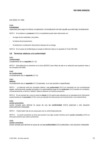 ISO 9000:2000(ES)




[CEI 60050-191:1989]


3.5.4
trazabilidad
capacidad para seguir la historia, la aplicación o la localización de todo aquello que está bajo consideración

NOTA 1 Al considerar un producto (3.4.2), la trazabilidad puede estar relacionada con:

-     el origen de los materiales y las partes;

-     la historia del procesamiento;

-     la distribución y localización del producto después de su entrega.

NOTA 2 En el campo de la Metrología se acepta la definición dada en el apartado 6.10 del VIM:1993.


3.6    Términos relativos a la conformidad

3.6.1
conformidad
cumplimiento de un requisito (3.1.2)

NOTA 1 Esta definición es coherente con la Guía ISO/CEI 2 pero difiere de ella en su redacción para ajustarse mejor a
los conceptos ISO 9000.

3.6.2
no conformidad
incumplimiento de un requisito (3.1.2)

3.6.3
defecto
incumplimiento de un requisito (3.1.2) asociado a un uso previsto o especificado

NOTA 1 La distinción entre los conceptos defecto y no conformidad (3.6.2) es importante por sus connotaciones
legales, particularmente aquellas asociadas a la responsabilidad legal de los productos (3.4.2) puestos en circulación.
Consecuentemente, el término "defecto" debería utilizarse con extrema precaución.

NOTA 2 El uso previsto tal y como lo prevé el cliente (3.3.5) podría estar afectado por la naturaleza de la información
proporcionada por el proveedor (3.3.6), como por ejemplo las instrucciones de funcionamiento o de mantenimiento.

3.6.4
acción preventiva
acción tomada para eliminar la causa de una no conformidad (3.6.2) potencial u otra situación
potencialmente indeseable

NOTA 1     Puede haber más de una causa para una no conformidad potencial.

NOTA 2 La acción preventiva se toma para prevenir que algo suceda mientras que la acción correctiva (3.6.5) se
toma para prevenir que vuelva a producirse.

3.6.5
acción correctiva
acción tomada para eliminar la causa de una no conformidad (3.6.2) detectada u otra situación indeseable




© ISO 2000 – All rights reserved                                                                                          15
 