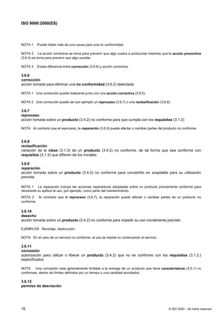 ISO 9000:2000(ES)




NOTA 1    Puede haber más de una causa para una no conformidad.

NOTA 2 La acción correctiva se toma para prevenir que algo vuelva a producirse mientras que la acción preventiva
(3.6.4) se toma para prevenir que algo suceda.

NOTA 3    Existe diferencia entre corrección (3.6.6) y acción correctiva.

3.6.6
corrección
acción tomada para eliminar una no conformidad (3.6.2) detectada

NOTA 1 Una corrección puede realizarse junto con una acción correctiva (3.6.5).

NOTA 2 Una corrección puede ser por ejemplo un reproceso (3.6.7) o una reclasificación (3.6.8).

3.6.7
reproceso
acción tomada sobre un producto (3.4.2) no conforme para que cumpla con los requisitos (3.1.2)

NOTA Al contrario que el reproceso, la reparación (3.6.9) puede afectar o cambiar partes del producto no conforme.


3.6.8
reclasificación
variación de la clase (3.1.3) de un producto (3.4.2) no conforme, de tal forma que sea conforme con
requisitos (3.1.2) que difieren de los iniciales

3.6.9
reparación
acción tomada sobre un producto (3.4.2) no conforme para convertirlo en aceptable para su utilización
prevista

NOTA 1 La reparación incluye las acciones reparadoras adoptadas sobre un producto previamente conforme para
devolverle su aptitud al uso, por ejemplo, como parte del mantenimiento.
NOTA 2 Al contrario que el reproceso (3.6.7), la reparación puede afectar o cambiar partes de un producto no
conforme.

3.6.10
desecho
acción tomada sobre un producto (3.4.2) no conforme para impedir su uso inicialmente previsto

EJEMPLOS Reciclaje, destrucción.

NOTA En el caso de un servicio no conforme, el uso se impide no continuando el servicio.

3.6.11
concesión
autorización para utilizar o liberar un producto (3.4.2) que no es conforme con los requisitos (3.1.2.)
especificados

NOTA    Una concesión está generalmente limitada a la entrega de un producto que tiene características (3.5.1) no
conformes, dentro de límites definidos por un tiempo o una cantidad acordados.

3.6.12
permiso de desviación




16                                                                                             © ISO 2000 – All rights reserved
 
