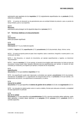 ISO 9000:2000(ES)




autorización para apartarse de los requisitos (3.1.2) originalmente especificados de un producto (3.4.2),
antes de su realización

NOTA      Un permiso de desviación se da generalmente para una cantidad limitada de producto o para un periodo de
tiempo limitado y para un uso específico.

3.6.13
liberación
autorización para proseguir con la siguiente etapa de un proceso (3.4.1)

3.7    Términos relativos a la documentación

3.7.1
información
datos que poseen significado

3.7.2
documento
información (3.7.1) y su medio de soporte

EJEMPLO Registro (3.7.6), especificación (3.7.3), procedimiento (3.4.5) documentado, dibujo, informe, norma.


NOTA 1 El medio de soporte puede ser papel, disco magnético, óptico o electrónico, fotografía o muestra patrón o una
combinación de éstos.

NOTA 2 Con frecuencia, un conjunto de documentos, por ejemplo especificaciones y registros, se denominan
"documentación".

NOTA 3 Algunos requisitos (3.1.2) (por ejemplo, el requisito de ser legible) están relacionados con todos los tipos de
documentos, aunque puede haber requisitos diferentes para las especificaciones (por ejemplo, el requisito de estar
controlado por revisiones) y los registros (por ejemplo, el requisito de ser recuperable).

3.7.3
especificación
documento (3.7.2) que establece requisitos (3.1.2)

NOTA Una especificación puede estar relacionada a actividades (por ejemplo, procedimiento (3.4.5) documentado,
especificación de proceso (3.4.1) y especificación de ensayo/prueba (3.8.3)), o a productos (3.4.2) (por ejemplo, una
especificación de producto, una especificación de desempeño y un plano).

3.7.4
manual de la calidad
documento (3.7.2) que especifica el sistema de gestión de la calidad (3.2.3) de una organización (3.3.1)

NOTA Los manuales de calidad pueden variar en cuanto a detalle y formato para adecuarse al tamaño y complejidad
de cada organización en particular.

3.7.5
plan de la calidad
documento (3.7.2) que especifica qué procedimientos (3.4.5) y recursos asociados deben aplicarse, quién
debe aplicarlos y cuándo deben aplicarse a un proyecto (3.4.3), proceso (3.4.1), producto (3.4.2) o
contrato específico




© ISO 2000 – All rights reserved                                                                                         17
 