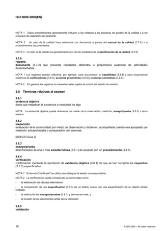 ISO 9000:2000(ES)




NOTA 1 Estos procedimientos generalmente incluyen a los relativos a los procesos de gestión de la calidad y a los
procesos de realización del producto.

NOTA 2     Un plan de la calidad hace referencia con frecuencia a partes del manual de la calidad (3.7.4) o a
procedimientos documentados.

NOTA 3 Un plan de la calidad es generalmente uno de los resultados de la planificación de la calidad (3.2.9).

3.7.6
registro
documento (3.7.2) que presenta resultados obtenidos o proporciona evidencia de actividades
desempeñadas

NOTA 1 Los registros pueden utilizarse, por ejemplo, para documentar la trazabilidad (3.5.4) y para proporcionar
evidencia de verificaciones (3.8.4), acciones preventivas (3.6.4) y acciones correctivas (3.6.5).

NOTA 2     En general los registros no necesitan estar sujetos al control del estado de revisión.


3.8    Términos relativos al examen

3.8.1
evidencia objetiva
datos que respaldan la existencia o veracidad de algo

NOTA La evidencia objetiva puede obtenerse por medio de la observación, medición, ensayo/prueba (3.8.3) u otros
medios.

3.8.2
inspección
evaluación de la conformidad por medio de observación y dictamen, acompañada cuando sea apropiado por
medición, ensayo/prueba o comparación con patrones

[ISO/CEI Guía 2]

3.8.3
ensayo/prueba
determinación de una o más características (3.5.1) de acuerdo con un procedimiento (3.4.5)

3.8.4
verificación
confirmación mediante la aportación de evidencia objetiva (3.8.1) de que se han cumplido los requisitos
(3.1.2) especificados

NOTA 1 El término "verificado" se utiliza para designar el estado correspondiente.
NOTA 2 La confirmación puede comprender acciones tales como:
-     la elaboración de cálculos alternativos
-   la comparación de una especificación (3.7.3) de un diseño nuevo con una especificación de un diseño similar
probado;
-     la realización de ensayos/pruebas (3.8.3) y demostraciones, y
-     la revisión de los documentos antes de su liberación.

3.8.5
validación




18                                                                                                  © ISO 2000 – All rights reserved
 