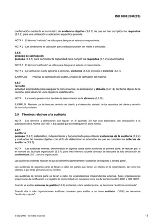 ISO 9000:2000(ES)




confirmación mediante el suministro de evidencia objetiva (3.8.1) de que se han cumplido los requisitos
(3.1.2) para una utilización o aplicación específica prevista

NOTA 1 El término "validado" se utiliza para designar el estado correspondiente.

NOTA 2 Las condiciones de utilización para validación pueden ser reales o simuladas.

3.8.6
proceso de calificación
proceso (3.4.1) para demostrar la capacidad para cumplir los requisitos (3.1.2) especificados

NOTA 1 El término "calificado" se utiliza para designar el estado correspondiente.

NOTA 2 La calificación puede aplicarse a personas, productos (3.4.2), procesos o sistemas (3.2.1).

EJEMPLOS          Proceso de calificación del auditor, proceso de calificación del material.

3.8.7
revisión
actividad emprendida para asegurar la conveniencia, la adecuación y eficacia (3.2.14) del tema objeto de la
revisión, para alcanzar unos objetivos establecidos

NOTA       La revisión puede incluir también la determinación de la eficiencia (3.2.15).

EJEMPLO Revisión por la dirección, revisión del diseño y el desarrollo, revisión de los requisitos del cliente y revisión
de no conformidades.


3.9    Términos relativos a la auditoría

NOTA      Los términos y definiciones que figuran en el apartado 3.9 han sido elaborados con anticipación a la
publicación de la Norma ISO 19011. Es posible que se modifiquen en dicha norma.

3.9.1
auditoría
proceso (3.4.1) sistemático, independiente y documentado para obtener evidencias de la auditoría (3.9.4)
y evaluarlas de manera objetiva con el fin de determinar la extensión en que se cumplen los criterios de
auditoría (3.9.3)

NOTA    Las auditorías internas, denominadas en algunos casos como auditorías de primera parte, se realizan por, o
en nombre de, la propia organización (3.3.1), para fines internos y puede constituir la base para la auto declaración de
conformidad (3.6.1) de una organización.

Las auditorías externas incluyen lo que se denomina generalmente "auditorías de segunda o tercera parte".

Las auditorías de segunda parte se llevan a cabo por partes que tienen un interés en la organización, tal como los
clientes, o por otras personas en su nombre.

Las auditorías de tercera parte se llevan a cabo por organizaciones independientes externas. Tales organizaciones
proporcionan la certificación o el registro de conformidad con requisitos como los de las Normas ISO 9001 e ISO 14001.

Cuando se auditan sistemas de gestión (3.2.2) ambiental y de la calidad juntos, se denomina "auditoría combinada".

Cuando dos o más organizaciones auditoras cooperan para auditar a un único auditado                (3.9.8), se denomina
"auditoría conjunta".




© ISO 2000 – All rights reserved                                                                                            19
 