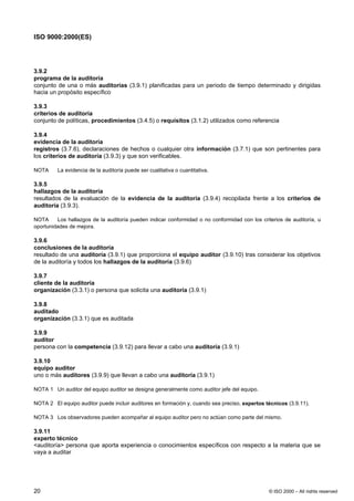 ISO 9000:2000(ES)




3.9.2
programa de la auditoría
conjunto de una o más auditorías (3.9.1) planificadas para un periodo de tiempo determinado y dirigidas
hacia un propósito específico

3.9.3
criterios de auditoría
conjunto de políticas, procedimientos (3.4.5) o requisitos (3.1.2) utilizados como referencia

3.9.4
evidencia de la auditoría
registros (3.7.6), declaraciones de hechos o cualquier otra información (3.7.1) que son pertinentes para
los criterios de auditoría (3.9.3) y que son verificables.

NOTA     La evidencia de la auditoría puede ser cualitativa o cuantitativa.

3.9.5
hallazgos de la auditoría
resultados de la evaluación de la evidencia de la auditoría (3.9.4) recopilada frente a los criterios de
auditoría (3.9.3).

NOTA     Los hallazgos de la auditoría pueden indicar conformidad o no conformidad con los criterios de auditoría, u
oportunidades de mejora.

3.9.6
conclusiones de la auditoría
resultado de una auditoría (3.9.1) que proporciona el equipo auditor (3.9.10) tras considerar los objetivos
de la auditoría y todos los hallazgos de la auditoría (3.9.6)

3.9.7
cliente de la auditoría
organización (3.3.1) o persona que solicita una auditoría (3.9.1)

3.9.8
auditado
organización (3.3.1) que es auditada

3.9.9
auditor
persona con la competencia (3.9.12) para llevar a cabo una auditoría (3.9.1)

3.9.10
equipo auditor
uno o más auditores (3.9.9) que llevan a cabo una auditoría (3.9.1)

NOTA 1 Un auditor del equipo auditor se designa generalmente como auditor jefe del equipo.

NOTA 2 El equipo auditor puede incluir auditores en formación y, cuando sea preciso, expertos técnicos (3.9.11).

NOTA 3 Los observadores pueden acompañar al equipo auditor pero no actúan como parte del mismo.

3.9.11
experto técnico
<auditoría> persona que aporta experiencia o conocimientos específicos con respecto a la materia que se
vaya a auditar




20                                                                                             © ISO 2000 – All rights reserved
 