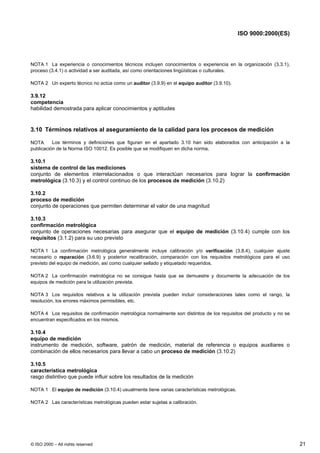 ISO 9000:2000(ES)




NOTA 1 La experiencia o conocimientos técnicos incluyen conocimientos o experiencia en la organización (3.3.1),
proceso (3.4.1) o actividad a ser auditada, así como orientaciones lingüísticas o culturales.

NOTA 2 Un experto técnico no actúa como un auditor (3.9.9) en el equipo auditor (3.9.10).

3.9.12
competencia
habilidad demostrada para aplicar conocimientos y aptitudes


3.10 Términos relativos al aseguramiento de la calidad para los procesos de medición

NOTA      Los términos y definiciones que figuran en el apartado 3.10 han sido elaborados con anticipación a la
publicación de la Norma ISO 10012. Es posible que se modifiquen en dicha norma.

3.10.1
sistema de control de las mediciones
conjunto de elementos interrelacionados o que interactúan necesarios para lograr la confirmación
metrológica (3.10.3) y el control continuo de los procesos de medición (3.10.2)

3.10.2
proceso de medición
conjunto de operaciones que permiten determinar el valor de una magnitud

3.10.3
confirmación metrológica
conjunto de operaciones necesarias para asegurar que el equipo de medición (3.10.4) cumple con los
requisitos (3.1.2) para su uso previsto

NOTA 1 La confirmación metrológica generalmente incluye calibración y/o verificación (3.8.4), cualquier ajuste
necesario o reparación (3.6.9) y posterior recalibración, comparación con los requisitos metrológicos para el uso
previsto del equipo de medición, así como cualquier sellado y etiquetado requeridos.

NOTA 2 La confirmación metrológica no se consigue hasta que se demuestre y documente la adecuación de los
equipos de medición para la utilización prevista.

NOTA 3 Los requisitos relativos a la utilización prevista pueden incluir consideraciones tales como el rango, la
resolución, los errores máximos permisibles, etc.

NOTA 4 Los requisitos de confirmación metrológica normalmente son distintos de los requisitos del producto y no se
encuentran especificados en los mismos.

3.10.4
equipo de medición
instrumento de medición, software, patrón de medición, material de referencia o equipos auxiliares o
combinación de ellos necesarios para llevar a cabo un proceso de medición (3.10.2)

3.10.5
característica metrológica
rasgo distintivo que puede influir sobre los resultados de la medición

NOTA 1 El equipo de medición (3.10.4) usualmente tiene varias características metrológicas.

NOTA 2 Las características metrológicas pueden estar sujetas a calibración.




© ISO 2000 – All rights reserved                                                                                     21
 