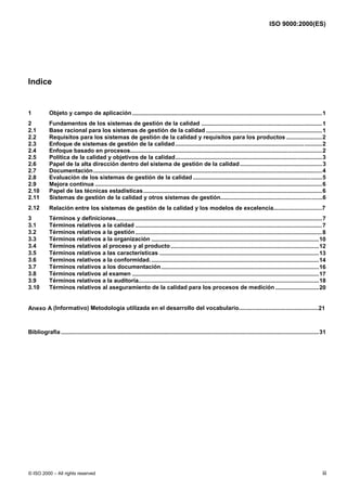 ISO 9000:2000(ES)




Indice


1           Objeto y campo de aplicación ......................................................................................................................1
2           Fundamentos de los sistemas de gestión de la calidad ...........................................................................1
2.1         Base racional para los sistemas de gestión de la calidad ........................................................................1
2.2         Requisitos para los sistemas de gestión de la calidad y requisitos para los productos ......................2
2.3         Enfoque de sistemas de gestión de la calidad ...........................................................................................2
2.4         Enfoque basado en procesos.......................................................................................................................2
2.5         Política de la calidad y objetivos de la calidad...........................................................................................3
2.6         Papel de la alta dirección dentro del sistema de gestión de la calidad ...................................................3
2.7         Documentación ..............................................................................................................................................4
2.8         Evaluación de los sistemas de gestión de la calidad ................................................................................5
2.9         Mejora continua .............................................................................................................................................6
2.10        Papel de las técnicas estadísticas...............................................................................................................6
2.11        Sistemas de gestión de la calidad y otros sistemas de gestión...............................................................6
2.12        Relación entre los sistemas de gestión de la calidad y los modelos de excelencia..............................7
3           Términos y definiciones................................................................................................................................7
3.1         Términos relativos a la calidad ....................................................................................................................7
3.2         Términos relativos a la gestión ....................................................................................................................8
3.3         Términos relativos a la organización ........................................................................................................10
3.4         Términos relativos al proceso y al producto ............................................................................................12
3.5         Términos relativos a las características ...................................................................................................13
3.6         Terminos relativos a la conformidad. ........................................................................................................14
3.7         Términos relativos a los documentación..................................................................................................16
3.8         Términos relativos al examen ....................................................................................................................17
3.9         Términos relativos a la auditoría................................................................................................................18
3.10        Términos relativos al aseguramiento de la calidad para los procesos de medición ...........................20


Anexo A (Informativo) Metodología utilizada en el desarrollo del vocabulario.................................................21



Bibliografía ................................................................................................................................................................31




© ISO 2000 – All rights reserved                                                                                                                                             iii
 