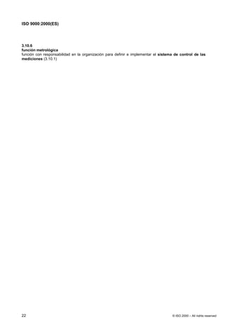 ISO 9000:2000(ES)




3.10.6
función metrológica
función con responsabilidad en la organización para definir e implementar el sistema de control de las
mediciones (3.10.1)




22                                                                                 © ISO 2000 – All rights reserved
 