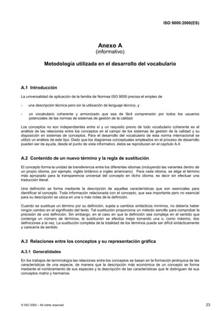 ISO 9000:2000(ES)




                                                 Anexo A
                                               (informativo)

                 Metodología utilizada en el desarrollo del vocabulario



A.1 Introducción
La universalidad de aplicación de la familia de Normas ISO 9000 precisa el empleo de

-    una descripción técnica pero sin la utilización de lenguaje técnico, y

-    un vocabulario coherente y armonizado que sea de fácil comprensión por todos los usuarios
     potenciales de las normas de sistemas de gestión de la calidad.

Los conceptos no son independientes entre sí y un requisito previo de todo vocabulario coherente es el
análisis de las relaciones entre los conceptos en el campo de los sistemas de gestión de la calidad y su
disposición en sistemas de conceptos. Para el desarrollo del vocabulario de esta norma internacional se
utilizó un análisis de este tipo. Dado que los diagramas conceptuales empleados en el proceso de desarrollo
pueden ser de ayuda, desde el punto de vista informativo, éstos se reproducen en el capítulo A.4.


A.2 Contenido de un nuevo término y la regla de sustitución
El concepto forma la unidad de transferencia entre los diferentes idiomas (incluyendo las variantes dentro de
un propio idioma, por ejemplo, inglés británico e inglés americano). Para cada idioma, se elige el término
más apropiado para la transparencia universal del concepto en dicho idioma, es decir sin efectuar una
traducción literal.

Una definición se forma mediante la descripción de aquellas características que son esenciales para
identificar el concepto. Toda información relacionada con el concepto, que sea importante pero no esencial
para su descripción se ubica en una o más notas de la definición.

Cuando se sustituye un término por su definición, sujeta a cambios sintácticos mínimos, no debería haber
ningún cambio en el significado del texto. Tal sustitución proporciona un método sencillo para comprobar la
precisión de una definición. Sin embargo, en el caso en que la definición sea compleja en el sentido que
contenga un número de términos, la sustitución se efectúa mejor tomando una o, como máximo, dos
definiciones a la vez. La sustitución completa de la totalidad de los términos puede ser difícil sintácticamente
y carecería de sentido.


A.3 Relaciones entre los conceptos y su representación gráfica

A.3.1 Generalidades

En los trabajos de terminología las relaciones entre los conceptos se basan en la formación jerárquica de las
características de una especie, de manera que la descripción más económica de un concepto se forma
mediante el nombramiento de sus especies y la descripción de las características que le distinguen de sus
conceptos matriz y hermanos.




© ISO 2000 – All rights reserved                                                                                   23
 