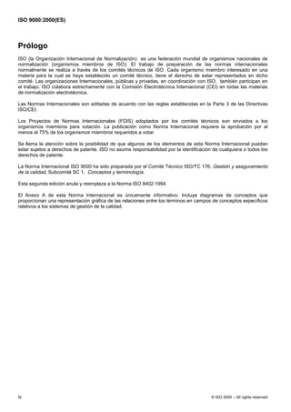 ISO 9000:2000(ES)



Prólogo
ISO (la Organización Internacional de Normalización) es una federación mundial de organismos nacionales de
normalización (organismos miembros de ISO). El trabajo de preparación de las normas internacionales
normalmente se realiza a través de los comités técnicos de ISO. Cada organismo miembro interesado en una
materia para la cual se haya establecido un comité técnico, tiene el derecho de estar representados en dicho
comité. Las organizaciones Internacionales, públicas y privadas, en coordinación con ISO, también participan en
el trabajo. ISO colabora estrechamente con la Comisión Electrotécnica Internacional (CEI) en todas las materias
de normalización electrotécnica.

Las Normas Internacionales son editadas de acuerdo con las reglas establecidas en la Parte 3 de las Directivas
ISO/CEI.

Los Proyectos de Normas Internacionales (FDIS) adoptados por los comités técnicos son enviados a los
organismos miembros para votación. La publicación como Norma Internacional requiere la aprobación por al
menos el 75% de los organismos miembros requeridos a votar.

Se llama la atención sobre la posibilidad de que algunos de los elementos de esta Norma Internacional puedan
estar sujetos a derechos de patente. ISO no asume responsabilidad por la identificación de cualquiera o todos los
derechos de patente.

La Norma Internacional ISO 9000 ha sido preparada por el Comité Técnico ISO/TC 176, Gestión y aseguramiento
de la calidad, Subcomité SC 1, Conceptos y terminología.

Esta segunda edición anula y reemplaza a la Norma ISO 8402:1994.

El Anexo A de esta Norma Internacional es únicamente informativo. Incluye diagramas de conceptos que
proporcionan una representación gráfica de las relaciones entre los términos en campos de conceptos específicos
relativos a los sistemas de gestión de la calidad.




iv                                                                                     © ISO 2000 – All rights reserved
 