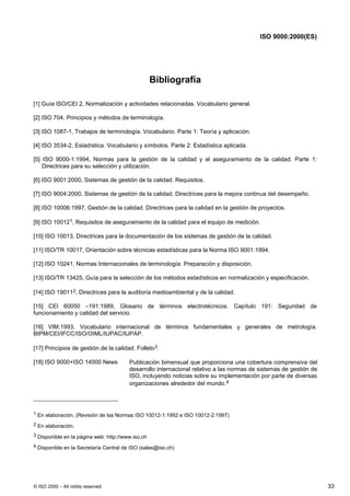ISO 9000:2000(ES)




                                                   Bibliografía

[1] Guía ISO/CEI 2, Normalización y actividades relacionadas. Vocabulario general.

[2] ISO 704, Principios y métodos de terminología.

[3] ISO 1087-1, Trabajos de terminología. Vocabulario. Parte 1: Teoría y aplicación.

[4] ISO 3534-2, Estadística. Vocabulario y símbolos. Parte 2: Estadística aplicada.

[5] ISO 9000-1:1994, Normas para la gestión de la calidad y el aseguramiento de la calidad. Parte 1:
    Directrices para su selección y utilización.

[6] ISO 9001:2000, Sistemas de gestión de la calidad. Requisitos.

[7] ISO 9004:2000, Sistemas de gestión de la calidad. Directrices para la mejora continua del desempeño.

[8] ISO 10006:1997, Gestión de la calidad. Directrices para la calidad en la gestión de proyectos.

[9] ISO 100121, Requisitos de aseguramiento de la calidad para el equipo de medición.

[10] ISO 10013, Directrices para la documentación de los sistemas de gestión de la calidad.

[11] ISO/TR 10017, Orientación sobre técnicas estadísticas para la Norma ISO 9001:1994.

[12] ISO 10241, Normas Internacionales de terminología. Preparación y disposición.

[13] ISO/TR 13425, Guía para la selección de los métodos estadísticos en normalización y especificación.

[14] ISO 190112, Directrices para la auditoría medioambiental y de la calidad.

[15] CEI 60050 –191:1989, Glosario de términos electrotécnicos. Capítulo 191: Seguridad de
funcionamiento y calidad del servicio.

[16] VIM:1993, Vocabulario internacional de términos fundamentales y generales de metrología.
BIPM/CEI/IFCC/ISO/OIML/IUPAC/IUPAP.

[17] Principios de gestión de la calidad. Folleto3.

[18] ISO 9000+ISO 14000 News            Publicación bimensual que proporciona una cobertura comprensiva del
                                        desarrollo internacional relativo a las normas de sistemas de gestión de
                                        ISO, incluyendo noticias sobre su implementación por parte de diversas
                                        organizaciones alrededor del mundo.4




1 En elaboración. (Revisión de las Normas ISO 10012-1:1992 e ISO 10012-2:1997)

2 En elaboración.

3 Disponible en la página web: http://www.iso.ch

4 Disponible en la Secretaría Central de ISO (sales@iso.ch)




© ISO 2000 – All rights reserved                                                                                   33
 