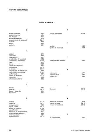 ISO/FDIS 9000:2000(E)




                                ÍNDICE ALFABÉTICO



                           A                                           F

acción correctiva                 3.6.5    función metrológica                             3.10.6
acción preventiva                 3.6.4
alta dirección                    3.2.7
ambiente de trabajo               3.3.4
aseguramiento de la calidad      3.2.11
auditado                          3.9.8
auditor                           3.9.9                                G
auditoría                         3.9.1
                                           gestión                                           3.2.6
                                           gestión de la calidad                             3.2.8

                           C

calidad                           3.1.1
capacidad                         3.1.5
característica                    3.5.1                                H
característica de la calidad      3.5.2
característica metrológica       3.10.5    hallazgos de la auditoría                         3.9.5
clase                             3.1.3
cliente                           3.3.5
cliente de la auditoría           3.9.7
competencia                      3.9.12
concesión                        3.6.11
                                                                       I
conclusiones de la auditoría      3.9.6
confirmación metrológica         3.10.3
                                           información                                       3.7.1
conformidad                       3.6.1
                                           infraestructura                                   3.3.3
control de la calidad            3.2.10
                                           inspección                                        3.8.2
corrección                        3.6.6
criterios de auditoría            3.9.3


                           D
                                                                       L
defecto                           3.6.3
desecho                          3.6.10    liberación                                      3.6.13
diseño y desarrollo               3.4.4
documento                         3.7.2


                           E                                           M

eficacia                         3.2.14    manual de la calidad                             3.7.4
eficiencia                       3.2.15    mejora continua                                 3.2.13
ensayo/prueba                     3.8.3    mejora de la calidad                            3.2.12
equipo auditor                   3.9.10
equipo de medición               3.10.4
especificación                    3.7.3
estructura de la organización     3.3.2
evidencia de la auditoría         3.9.4
evidencia objetiva                3.8.1
                                                                       N
experto técnico                  3.9.11
                                           no conformidad                                    3.6.2




34                                                                         © ISO 2000 – All rights reserved
 