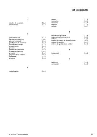 ISO 9000:2000(ES)




                              O             registro                                   3.7.6
                                            reparación                                 3.6.9
objetivo de la calidad              3.2.5   reproceso                                  3.6.7
organización                        3.3.1   requisito                                  3.1.2
                                            revisión                                   3.8.7


                                                                      S
                              P
                                            satisfacción del cliente                   3.1.4
parte interesada                    3.3.7   seguridad de funcionamiento                3.5.3
permiso de desviación              3.6.12   sistema                                    3.2.1
plan de la calidad                  3.7.5   sistema de control de las mediciones      3.10.1
planificación de la calidad         3.2.9   sistema de gestión                         3.2.2
política de la calidad              3.2.4   sistema de gestión de la calidad           3.2.3
procedimiento                       3.4.5
proceso                             3.4.1
proceso de calificación             3.8.6                             T
proceso de medición                3.10.2
producto                            3.4.2   trazabilidad                               3.5.4
programa de la auditoría            3.9.2
proveedor                           3.3.6
proyecto                            3.4.3                             V

                                            validación                                 3.8.5
                                            verificación                               3.8.4

                              R

reclasificación                     3.6.8




© ISO 2000 – All rights reserved                                                               35
 