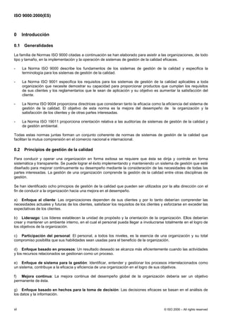ISO 9000:2000(ES)



0     Introducción

0.1    Generalidades

La familia de Normas ISO 9000 citadas a continuación se han elaborado para asistir a las organizaciones, de todo
tipo y tamaño, en la implementación y la operación de sistemas de gestión de la calidad eficaces.

-     La Norma ISO 9000 describe los fundamentos de los sistemas de gestión de la calidad y especifica la
      terminología para los sistemas de gestión de la calidad.

-     La Norma ISO 9001 especifica los requisitos para los sistemas de gestión de la calidad aplicables a toda
      organización que necesite demostrar su capacidad para proporcionar productos que cumplan los requisitos
      de sus clientes y los reglamentarios que le sean de aplicación y su objetivo es aumentar la satisfacción del
      cliente.

-     La Norma ISO 9004 proporciona directrices que consideran tanto la eficacia como la eficiencia del sistema de
      gestión de la calidad. El objetivo de esta norma es la mejora del desempeño de la organización y la
      satisfacción de los clientes y de otras partes interesadas.

-     La Norma ISO 19011 proporciona orientación relativa a las auditorías de sistemas de gestión de la calidad y
      de gestión ambiental.

Todas estas normas juntas forman un conjunto coherente de normas de sistemas de gestión de la calidad que
facilitan la mutua comprensión en el comercio nacional e internacional.

0.2    Principios de gestión de la calidad

Para conducir y operar una organización en forma exitosa se requiere que ésta se dirija y controle en forma
sistemática y transparente. Se puede lograr el éxito implementando y manteniendo un sistema de gestión que esté
diseñado para mejorar continuamente su desempeño mediante la consideración de las necesidades de todas las
partes interesadas. La gestión de una organización comprende la gestión de la calidad entre otras disciplinas de
gestión.

Se han identificado ocho principios de gestión de la calidad que pueden ser utilizados por la alta dirección con el
fin de conducir a la organización hacia una mejora en el desempeño.

a) Enfoque al cliente: Las organizaciones dependen de sus clientes y por lo tanto deberían comprender las
necesidades actuales y futuras de los clientes, satisfacer los requisitos de los clientes y esforzarse en exceder las
expectativas de los clientes.

b) Liderazgo: Los líderes establecen la unidad de propósito y la orientación de la organización. Ellos deberían
crear y mantener un ambiente interno, en el cual el personal pueda llegar a involucrarse totalmente en el logro de
los objetivos de la organización.

c) Participación del personal: El personal, a todos los niveles, es la esencia de una organización y su total
compromiso posibilita que sus habilidades sean usadas para el beneficio de la organización.

d) Enfoque basado en procesos: Un resultado deseado se alcanza más eficientemente cuando las actividades
y los recursos relacionados se gestionan como un proceso.

e) Enfoque de sistema para la gestión: Identificar, entender y gestionar los procesos interrelacionados como
un sistema, contribuye a la eficacia y eficiencia de una organización en el logro de sus objetivos.

f) Mejora continua: La mejora continua del desempeño global de la organización debería ser un objetivo
permanente de ésta.

g) Enfoque basado en hechos para la toma de decisión: Las decisiones eficaces se basan en el análisis de
los datos y la información.


vi                                                                                        © ISO 2000 – All rights reserved
 
