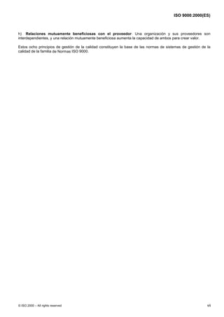 ISO 9000:2000(ES)



h) Relaciones mutuamente beneficiosas con el proveedor: Una organización y sus proveedores son
interdependientes, y una relación mutuamente beneficiosa aumenta la capacidad de ambos para crear valor.

Estos ocho principios de gestión de la calidad constituyen la base de las normas de sistemas de gestión de la
calidad de la familia de Normas ISO 9000.




© ISO 2000 – All rights reserved                                                                           vii
 