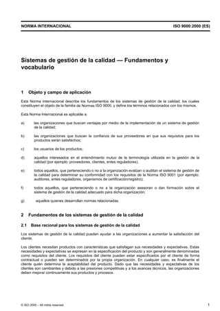 NORMA INTERNACIONAL                                                                         ISO 9000:2000 (ES)




Sistemas de gestión de la calidad — Fundamentos y
vocabulario



1     Objeto y campo de aplicación
Esta Norma Internacional describe los fundamentos de los sistemas de gestión de la calidad, los cuales
constituyen el objeto de la familia de Normas ISO 9000, y define los términos relacionados con los mismos.

Esta Norma Internacional es aplicable a:

a)       las organizaciones que buscan ventajas por medio de la implementación de un sistema de gestión
         de la calidad;

b)       las organizaciones que buscan la confianza de sus proveedores en que sus requisitos para los
         productos serán satisfechos;

c)       los usuarios de los productos;

d)       aquellos interesados en el entendimiento mutuo de la terminología utilizada en la gestión de la
         calidad (por ejemplo: proveedores, clientes, entes reguladores);

e)       todos aquellos, que perteneciendo o no a la organización evalúan o auditan el sistema de gestión de
         la calidad para determinar su conformidad con los requisitos de la Norma ISO 9001 (por ejemplo:
         auditores, entes reguladores, organismos de certificación/registro);

f)       todos aquellos, que perteneciendo o no a la organización asesoran o dan formación sobre el
         sistema de gestión de la calidad adecuado para dicha organización;

g)         aquellos quienes desarrollan normas relacionadas.


2     Fundamentos de los sistemas de gestión de la calidad

2.1    Base racional para los sistemas de gestión de la calidad

Los sistemas de gestión de la calidad pueden ayudar a las organizaciones a aumentar la satisfacción del
cliente.

Los clientes necesitan productos con características que satisfagan sus necesidades y expectativas. Estas
necesidades y expectativas se expresan en la especificación del producto y son generalmente denominadas
como requisitos del cliente. Los requisitos del cliente pueden estar especificados por el cliente de forma
contractual o pueden ser determinados por la propia organización. En cualquier caso, es finalmente el
cliente quién determina la aceptabilidad del producto. Dado que las necesidades y expectativas de los
clientes son cambiantes y debido a las presiones competitivas y a los avances técnicos, las organizaciones
deben mejorar continuamente sus productos y procesos.




© ISO 2000 – All rights reserved                                                                               1
 