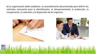 b) La organización debe establecer un procedimiento documentado para definir los
controles necesarios para la identificación, el almacenamiento, la protección, la
recuperación, la retención y la disposición de los registros.

 
