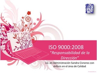 ISO 9000:2008
“Responsabilidad de la
Dirección”
Lic. en Administración Sandra Cisneros con
énfasis en el área de Calidad

 