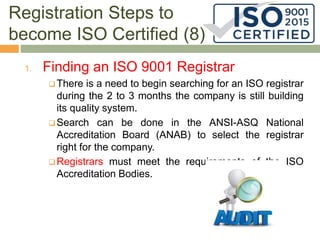 Registration Steps to
become ISO Certified (8)
1. Finding an ISO 9001 Registrar
 There is a need to begin searching for an ISO registrar
during the 2 to 3 months the company is still building
its quality system.
 Search can be done in the ANSI-ASQ National
Accreditation Board (ANAB) to select the registrar
right for the company.
 Registrars must meet the requirements of the ISO
Accreditation Bodies.
 