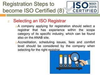 Registration Steps to
become ISO Certified (8)
2. Selecting an ISO Registrar
 A company applying for registration should select a
registrar that has experience within the scope
category of its specific industry, which can be found
also on the ANAB site.
 Accreditation, scheduling issues, fees and comfort
level should be considered by the company when
selecting for the right registrar.
 