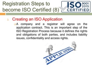 Registration Steps to
become ISO Certified (8)
3. Creating an ISO Application
 A company and a registrar will agree on the
application contract. This is an important step of the
ISO Registration Process because it defines the rights
and obligations of both parties, and includes liability
issues, confidentiality and access rights.
 