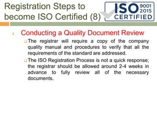 Registration Steps to
become ISO Certified (8)
4. Conducting a Quality Document Review
 The registrar will require a copy of the company
quality manual and procedures to verify that all the
requirements of the standard are addressed.
 The ISO Registration Process is not a quick response;
the registrar should be allowed around 2-4 weeks in
advance to fully review all of the necessary
documents.
 