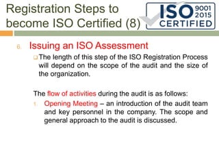 Registration Steps to
become ISO Certified (8)
6. Issuing an ISO Assessment
 The length of this step of the ISO Registration Process
will depend on the scope of the audit and the size of
the organization.
The flow of activities during the audit is as follows:
1. Opening Meeting – an introduction of the audit team
and key personnel in the company. The scope and
general approach to the audit is discussed.
 