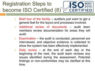 Registration Steps to
become ISO Certified (8)
2. Brief tour of the facility – auditors just want to get a
general feel for the layout and processes involved.
3. Additional review of documents – audit team
members review documentation for areas they will
audit.
4. Examination – the audit is conducted, personnel are
interviewed, and objective evidence is collected to
show the system has been effectively implemented.
5. Daily review – at the end of each day or the
beginning of the next, the audit team reviews any
issues identified during the assessment. Potential
findings or non-conformities may be clarified at this
time.
 
