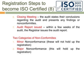 Registration Steps to
become ISO Certified (8)
6. Closing Meeting – the audit states their conclusions
regarding the audit and presents any findings or
nonconformities.
7. Audit Report issued – within a few weeks of the
audit, the Registrar issues the audit report.
Two Categories of Non-Conformities
1. Minor Nonconformance (these will not hold up the
registration)
2. Major Nonconformance (this will hold up the
registration)
 