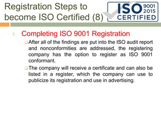 Registration Steps to
become ISO Certified (8)
7. Completing ISO 9001 Registration
 After all of the findings are put into the ISO audit report
and nonconformities are addressed, the registering
company has the option to register as ISO 9001
conformant.
 The company will receive a certificate and can also be
listed in a register, which the company can use to
publicize its registration and use in advertising.
 