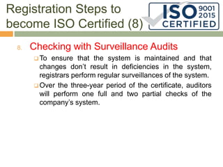 Registration Steps to
become ISO Certified (8)
8. Checking with Surveillance Audits
 To ensure that the system is maintained and that
changes don’t result in deficiencies in the system,
registrars perform regular surveillances of the system.
 Over the three-year period of the certificate, auditors
will perform one full and two partial checks of the
company’s system.
 