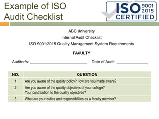 Example of ISO
Audit Checklist
ABC University
Internal Audit Checklist
ISO 9001:2015 Quality Management System Requirements
FACULTY
Auditor/s: __________________________ Date of Audit: ______________
NO. QUESTION
1 Are you aware of the quality policy? How are you made aware?
2 Are you aware of the quality objectives of your college?
Your contribution to the quality objectives?
3 What are your duties and responsibilities as a faculty member?
 