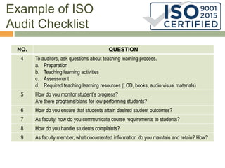 Example of ISO
Audit Checklist
NO. QUESTION
4 To auditors, ask questions about teaching learning process.
a. Preparation
b. Teaching learning activities
c. Assessment
d. Required teaching learning resources (LCD, books, audio visual materials)
5 How do you monitor student’s progress?
Are there programs/plans for low performing students?
6 How do you ensure that students attain desired student outcomes?
7 As faculty, how do you communicate course requirements to students?
8 How do you handle students complaints?
9 As faculty member, what documented information do you maintain and retain? How?
 
