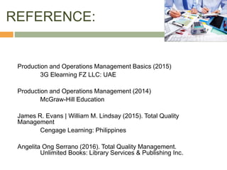 REFERENCE:
Production and Operations Management Basics (2015)
3G Elearning FZ LLC: UAE
Production and Operations Management (2014)
McGraw-Hill Education
James R. Evans | William M. Lindsay (2015). Total Quality
Management
Cengage Learning: Philippines
Angelita Ong Serrano (2016). Total Quality Management.
Unlimited Books: Library Services & Publishing Inc.
 