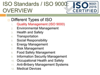 ISO Standards / ISO 9000:
OVERVIEW
 Different Types of ISO
1. Quality Management (ISO 9000)
2. Environmental Management
3. Health and Safety
4. Transportation
5. Social Responsibility
6. Energy Management
7. Risk Management
8. Food Safety Management
9. Information Security Management
10. Occupational Health and Safety
11. Anti-Bribery Management Systems
12. Medical Devices
 