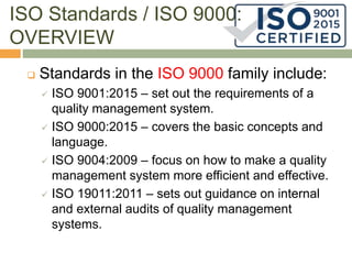 ISO Standards / ISO 9000:
OVERVIEW
 Standards in the ISO 9000 family include:
 ISO 9001:2015 – set out the requirements of a
quality management system.
 ISO 9000:2015 – covers the basic concepts and
language.
 ISO 9004:2009 – focus on how to make a quality
management system more efficient and effective.
 ISO 19011:2011 – sets out guidance on internal
and external audits of quality management
systems.
 