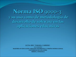 Norma ISO  9000-3  y  su  uso  como  de metodología de desarrollo de software en las aplicaciones educativas LICDA IRIS  TAMARA CARRERO  VII COHORTE  MAESTRÍA EN EDUCACIÓN, MENCIÓN INFORMÁTICA Y DISEÑO INSTRUCCIONAL UNIVERSIDAD DE LOS ANDES  MÉRIDA_VENEZUELA 