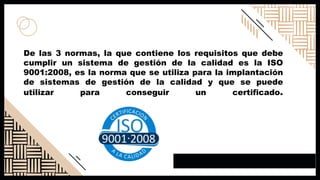 De las 3 normas, la que contiene los requisitos que debe
cumplir un sistema de gestión de la calidad es la ISO
9001:2008, es la norma que se utiliza para la implantación
de sistemas de gestión de la calidad y que se puede
utilizar para conseguir un certificado.
 