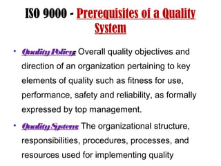 ISO 9000 - Prerequisites of a Quality
System
• QualityPolicy: Overall quality objectives and
direction of an organization pertaining to key
elements of quality such as fitness for use,
performance, safety and reliability, as formally
expressed by top management.
• QualitySystem: The organizational structure,
responsibilities, procedures, processes, and
resources used for implementing quality
 